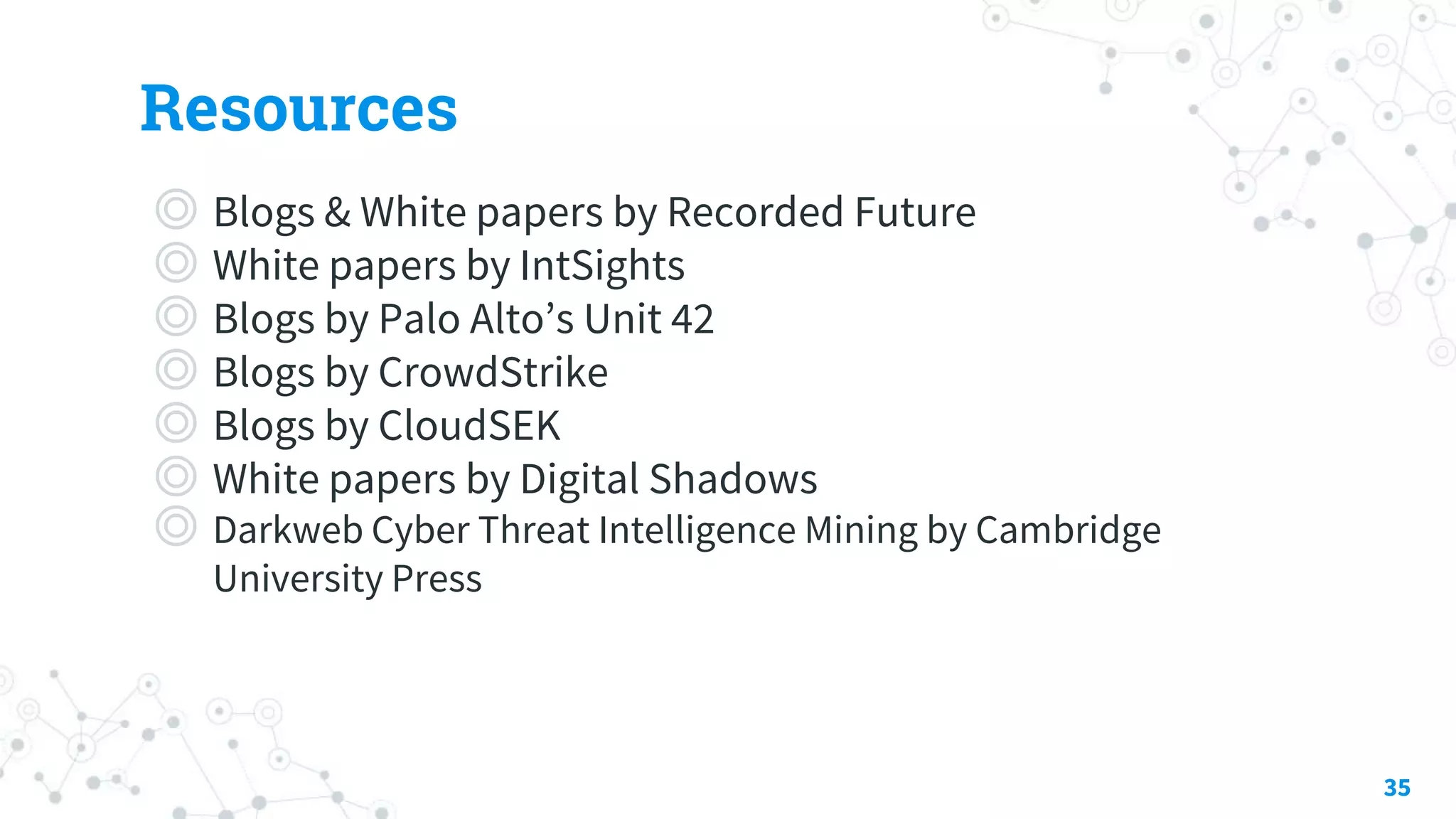 Resources
◎ Blogs & White papers by Recorded Future
◎ White papers by IntSights
◎ Blogs by Palo Alto’s Unit 42
◎ Blogs by CrowdStrike
◎ Blogs by CloudSEK
◎ White papers by Digital Shadows
◎ Darkweb Cyber Threat Intelligence Mining by Cambridge
University Press
35
 