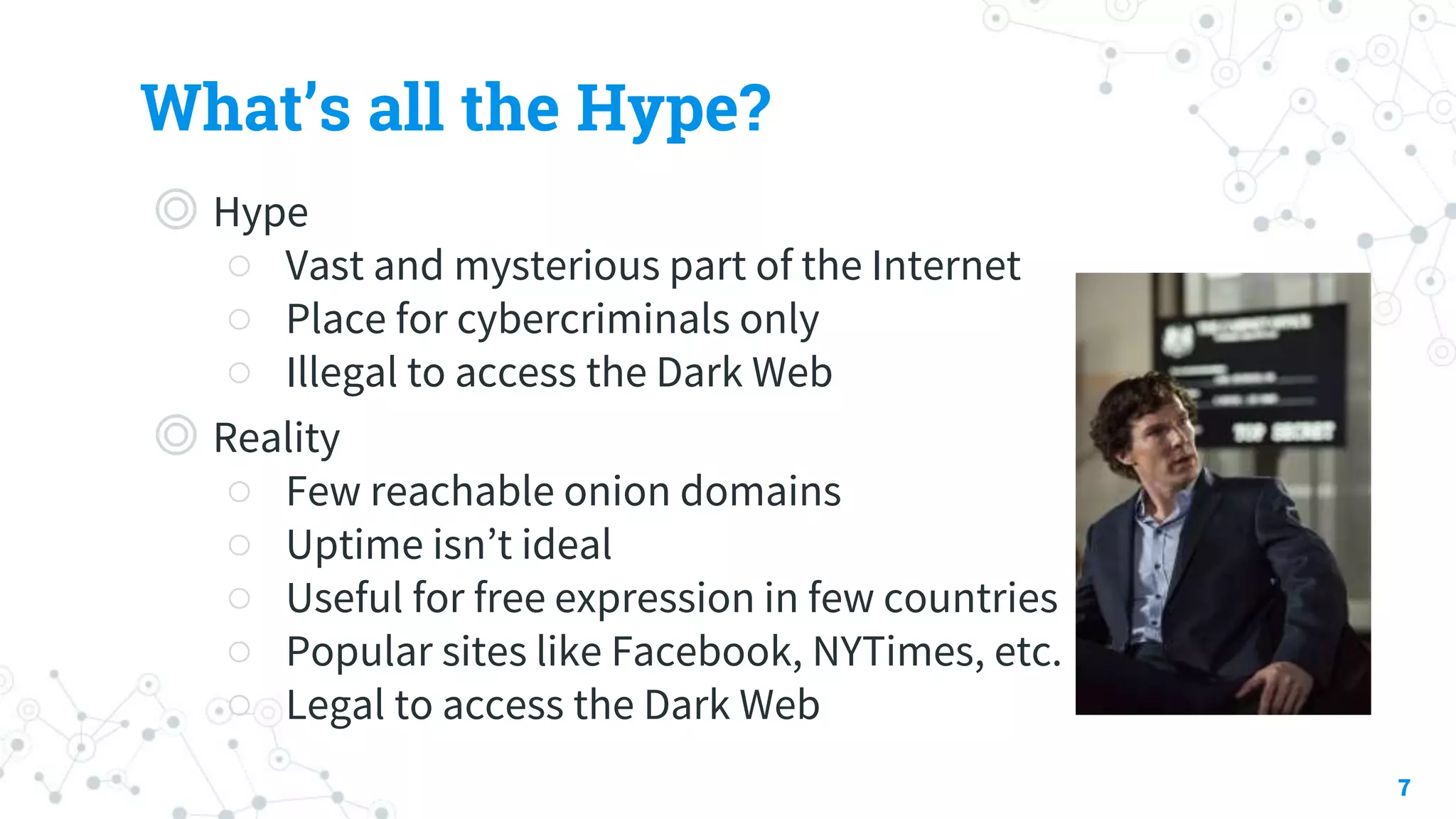 What’s all the Hype?
◎ Hype
○ Vast and mysterious part of the Internet
○ Place for cybercriminals only
○ Illegal to access the Dark Web
◎ Reality
○ Few reachable onion domains
○ Uptime isn’t ideal
○ Useful for free expression in few countries
○ Popular sites like Facebook, NYTimes, etc.
○ Legal to access the Dark Web
7
 