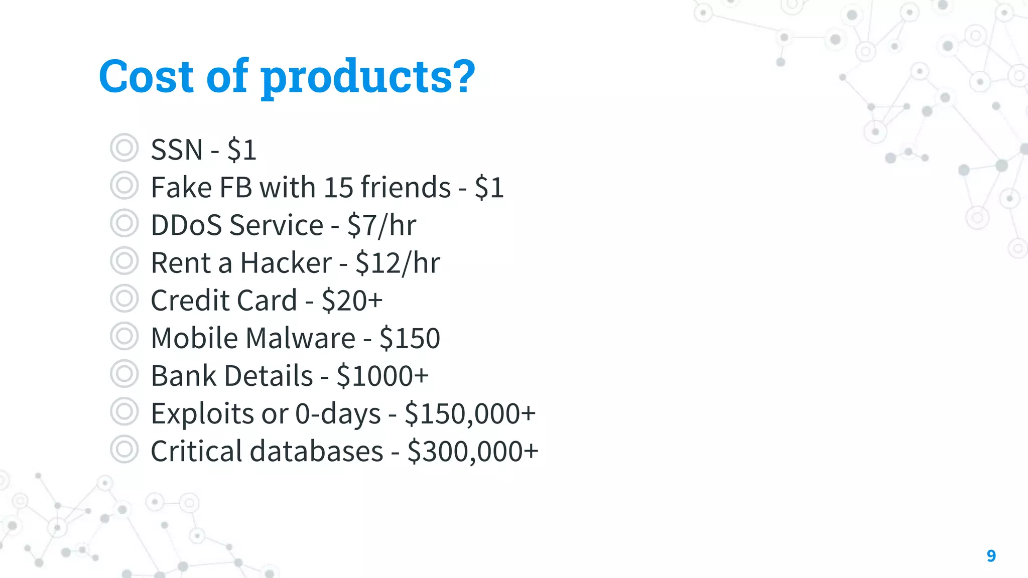 Cost of products?
◎ SSN - $1
◎ Fake FB with 15 friends - $1
◎ DDoS Service - $7/hr
◎ Rent a Hacker - $12/hr
◎ Credit Card - $20+
◎ Mobile Malware - $150
◎ Bank Details - $1000+
◎ Exploits or 0-days - $150,000+
◎ Critical databases - $300,000+
9
 