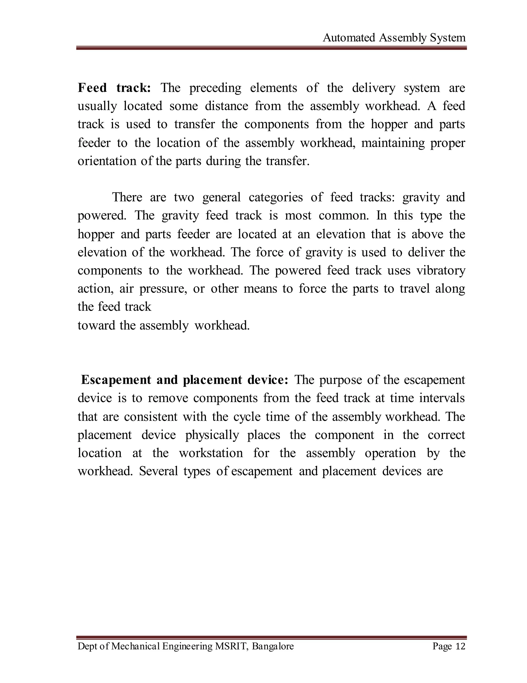 Automated Assembly System
Dept of Mechanical Engineering MSRIT, Bangalore Page 12
Feed track: The preceding elements of the delivery system are
usually located some distance from the assembly workhead. A feed
track is used to transfer the components from the hopper and parts
feeder to the location of the assembly workhead, maintaining proper
orientation of the parts during the transfer.
There are two general categories of feed tracks: gravity and
powered. The gravity feed track is most common. In this type the
hopper and parts feeder are located at an elevation that is above the
elevation of the workhead. The force of gravity is used to deliver the
components to the workhead. The powered feed track uses vibratory
action, air pressure, or other means to force the parts to travel along
the feed track
toward the assembly workhead.
Escapement and placement device: The purpose of the escapement
device is to remove components from the feed track at time intervals
that are consistent with the cycle time of the assembly workhead. The
placement device physically places the component in the correct
location at the workstation for the assembly operation by the
workhead. Several types of escapement and placement devices are
 
