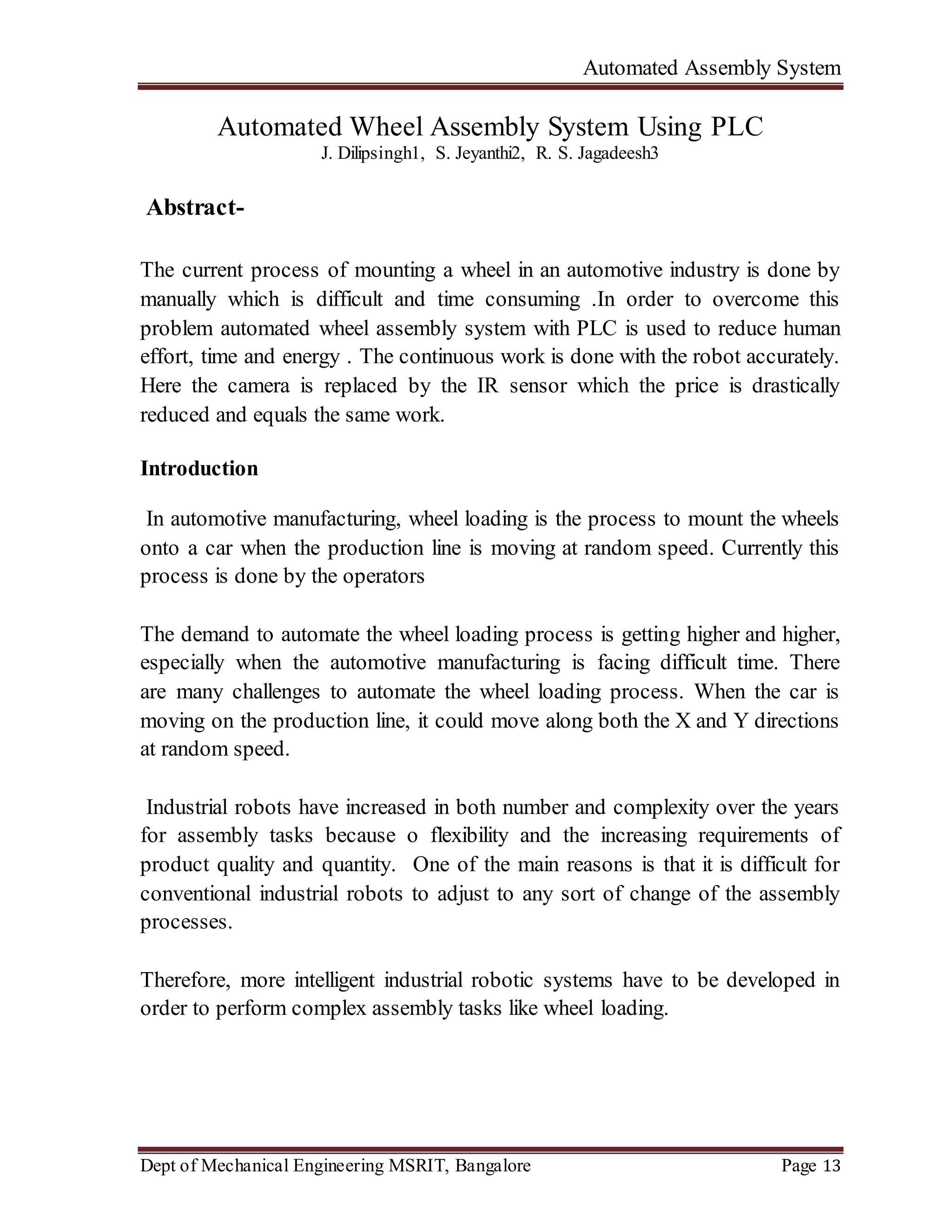Automated Assembly System
Dept of Mechanical Engineering MSRIT, Bangalore Page 13
Automated Wheel Assembly System Using PLC
J. Dilipsingh1, S. Jeyanthi2, R. S. Jagadeesh3
Abstract-
The current process of mounting a wheel in an automotive industry is done by
manually which is difficult and time consuming .In order to overcome this
problem automated wheel assembly system with PLC is used to reduce human
effort, time and energy . The continuous work is done with the robot accurately.
Here the camera is replaced by the IR sensor which the price is drastically
reduced and equals the same work.
Introduction
In automotive manufacturing, wheel loading is the process to mount the wheels
onto a car when the production line is moving at random speed. Currently this
process is done by the operators
The demand to automate the wheel loading process is getting higher and higher,
especially when the automotive manufacturing is facing difficult time. There
are many challenges to automate the wheel loading process. When the car is
moving on the production line, it could move along both the X and Y directions
at random speed.
Industrial robots have increased in both number and complexity over the years
for assembly tasks because o flexibility and the increasing requirements of
product quality and quantity. One of the main reasons is that it is difficult for
conventional industrial robots to adjust to any sort of change of the assembly
processes.
Therefore, more intelligent industrial robotic systems have to be developed in
order to perform complex assembly tasks like wheel loading.
 