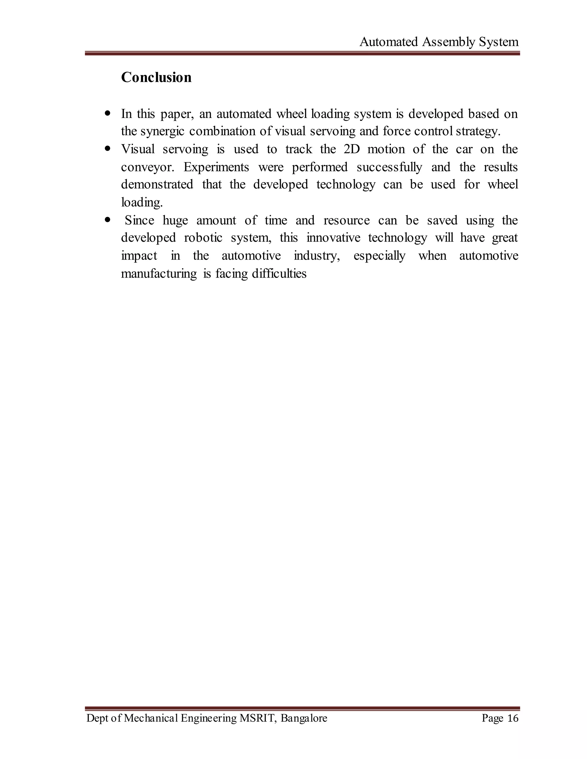 Automated Assembly System
Dept of Mechanical Engineering MSRIT, Bangalore Page 16
Conclusion
 In this paper, an automated wheel loading system is developed based on
the synergic combination of visual servoing and force control strategy.
 Visual servoing is used to track the 2D motion of the car on the
conveyor. Experiments were performed successfully and the results
demonstrated that the developed technology can be used for wheel
loading.
 Since huge amount of time and resource can be saved using the
developed robotic system, this innovative technology will have great
impact in the automotive industry, especially when automotive
manufacturing is facing difficulties
 