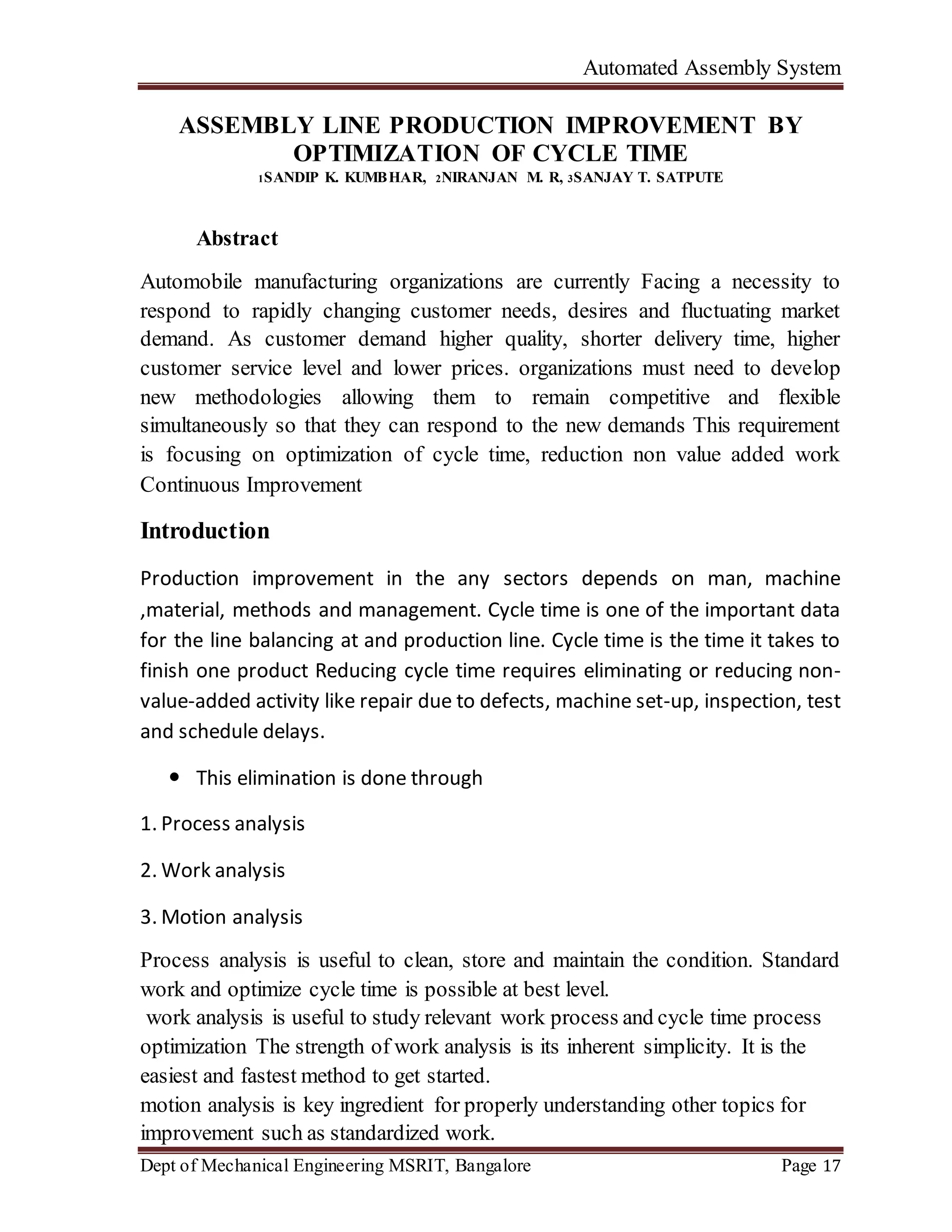 Automated Assembly System
Dept of Mechanical Engineering MSRIT, Bangalore Page 17
ASSEMBLY LINE PRODUCTION IMPROVEMENT BY
OPTIMIZATION OF CYCLE TIME
1SANDIP K. KUMBHAR, 2NIRANJAN M. R, 3SANJAY T. SATPUTE
Abstract
Automobile manufacturing organizations are currently Facing a necessity to
respond to rapidly changing customer needs, desires and fluctuating market
demand. As customer demand higher quality, shorter delivery time, higher
customer service level and lower prices. organizations must need to develop
new methodologies allowing them to remain competitive and flexible
simultaneously so that they can respond to the new demands This requirement
is focusing on optimization of cycle time, reduction non value added work
Continuous Improvement
Introduction
Production improvement in the any sectors depends on man, machine
,material, methods and management. Cycle time is one of the important data
for the line balancing at and production line. Cycle time is the time it takes to
finish one product Reducing cycle time requires eliminating or reducing non-
value-added activity like repair due to defects, machine set-up, inspection, test
and schedule delays.
 This elimination is done through
1. Process analysis
2. Work analysis
3. Motion analysis
Process analysis is useful to clean, store and maintain the condition. Standard
work and optimize cycle time is possible at best level.
work analysis is useful to study relevant work process and cycle time process
optimization The strength of work analysis is its inherent simplicity. It is the
easiest and fastest method to get started.
motion analysis is key ingredient for properly understanding other topics for
improvement such as standardized work.
 