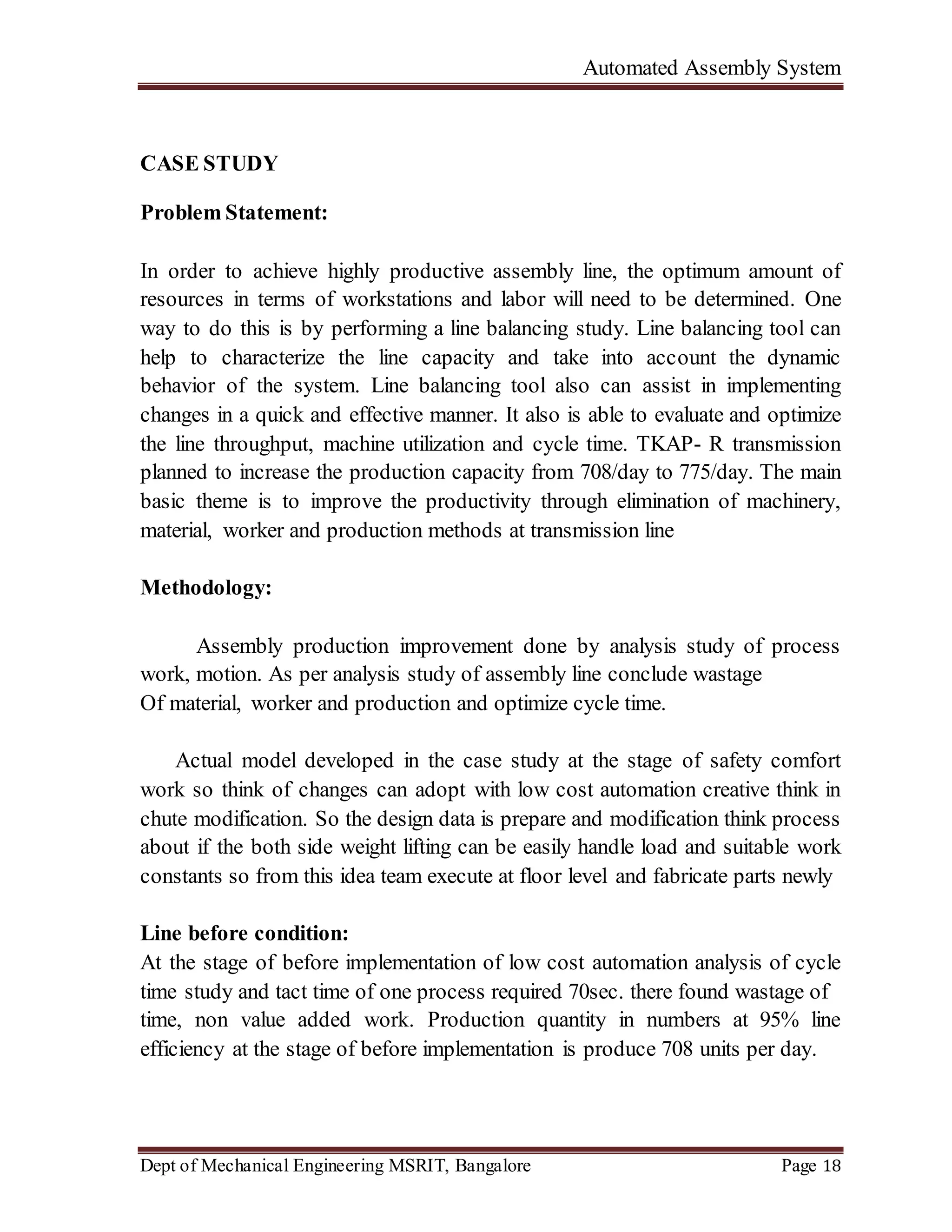 Automated Assembly System
Dept of Mechanical Engineering MSRIT, Bangalore Page 18
CASE STUDY
Problem Statement:
In order to achieve highly productive assembly line, the optimum amount of
resources in terms of workstations and labor will need to be determined. One
way to do this is by performing a line balancing study. Line balancing tool can
help to characterize the line capacity and take into account the dynamic
behavior of the system. Line balancing tool also can assist in implementing
changes in a quick and effective manner. It also is able to evaluate and optimize
the line throughput, machine utilization and cycle time. TKAP- R transmission
planned to increase the production capacity from 708/day to 775/day. The main
basic theme is to improve the productivity through elimination of machinery,
material, worker and production methods at transmission line
Methodology:
Assembly production improvement done by analysis study of process
work, motion. As per analysis study of assembly line conclude wastage
Of material, worker and production and optimize cycle time.
Actual model developed in the case study at the stage of safety comfort
work so think of changes can adopt with low cost automation creative think in
chute modification. So the design data is prepare and modification think process
about if the both side weight lifting can be easily handle load and suitable work
constants so from this idea team execute at floor level and fabricate parts newly
Line before condition:
At the stage of before implementation of low cost automation analysis of cycle
time study and tact time of one process required 70sec. there found wastage of
time, non value added work. Production quantity in numbers at 95% line
efficiency at the stage of before implementation is produce 708 units per day.
 