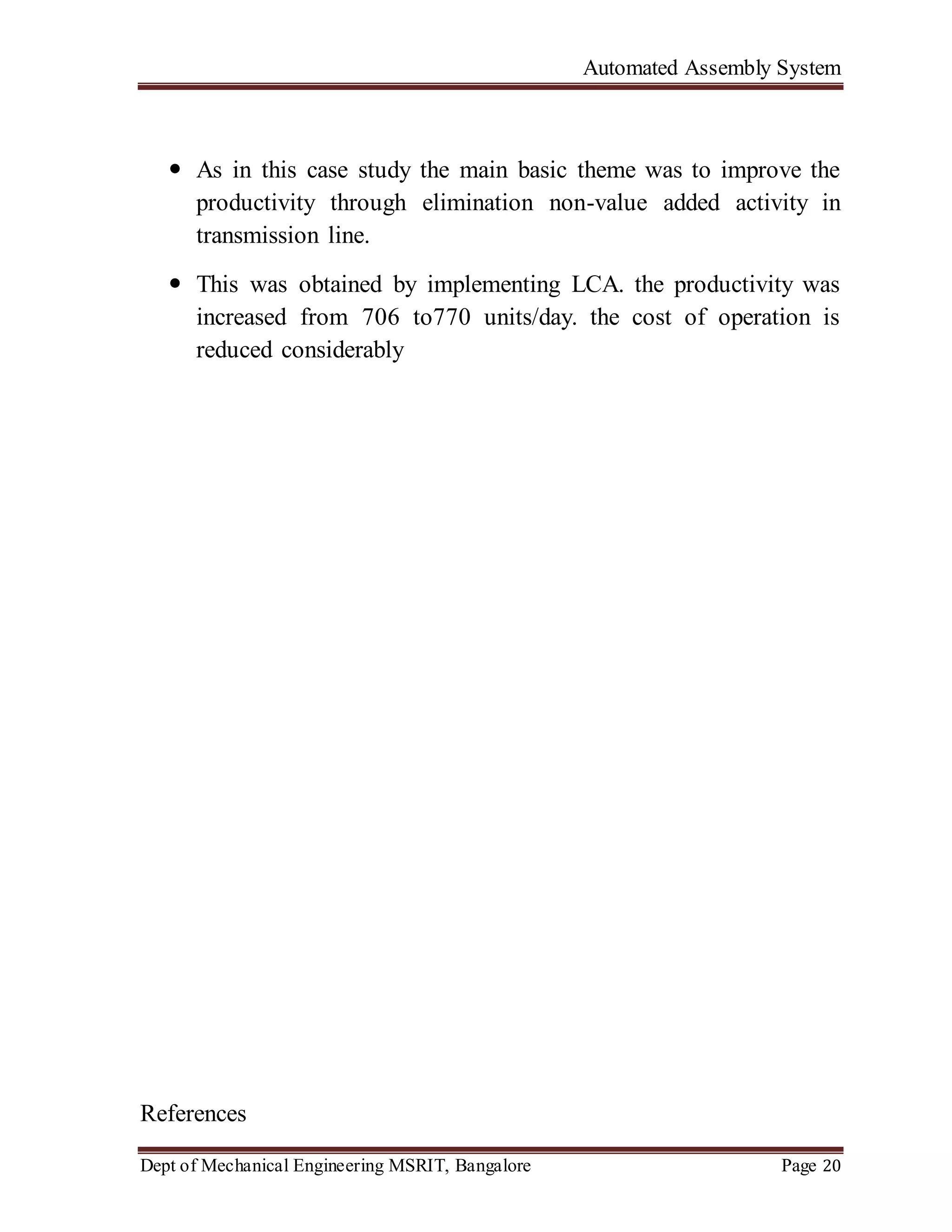 Automated Assembly System
Dept of Mechanical Engineering MSRIT, Bangalore Page 20
 As in this case study the main basic theme was to improve the
productivity through elimination non-value added activity in
transmission line.
 This was obtained by implementing LCA. the productivity was
increased from 706 to770 units/day. the cost of operation is
reduced considerably
References
 