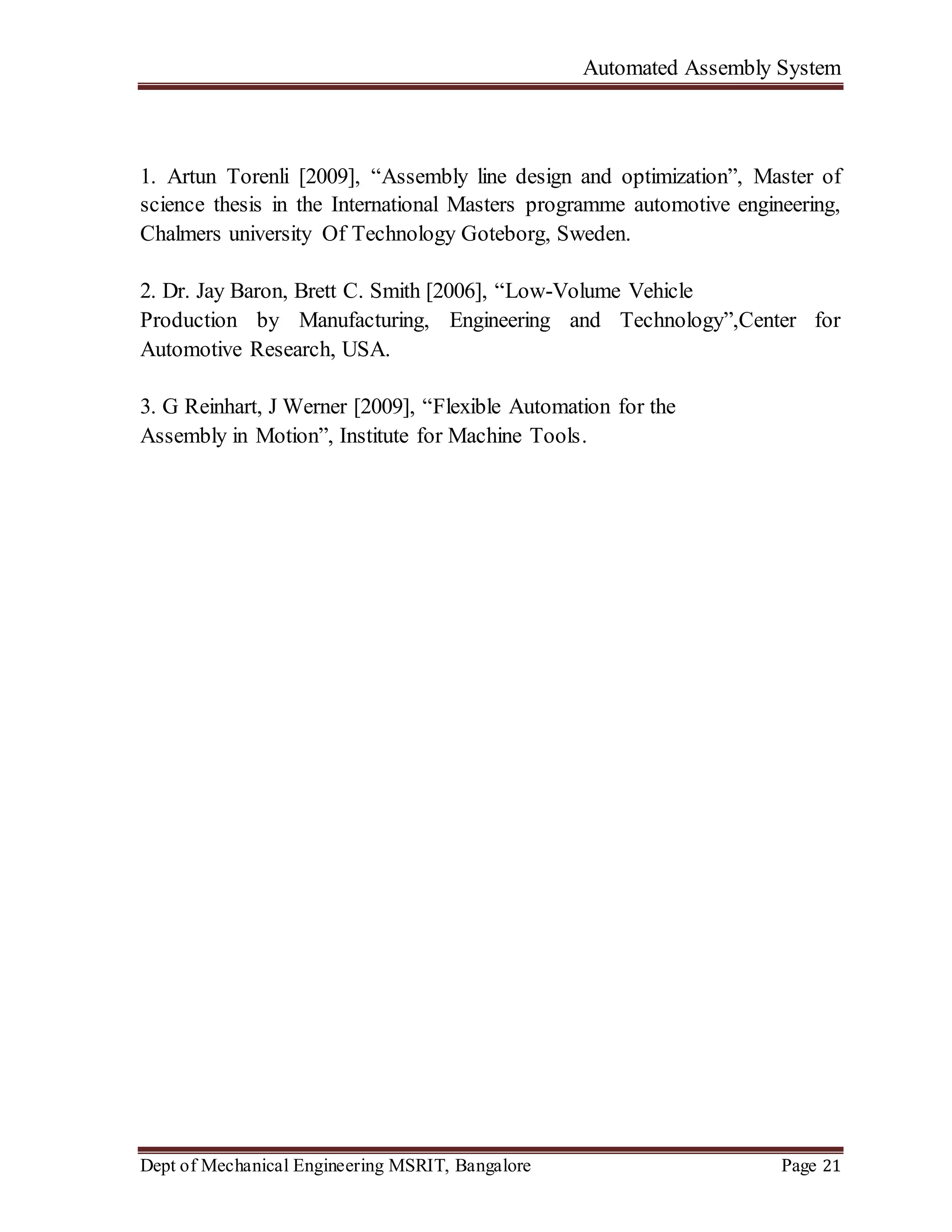 Automated Assembly System
Dept of Mechanical Engineering MSRIT, Bangalore Page 21
1. Artun Torenli [2009], “Assembly line design and optimization”, Master of
science thesis in the International Masters programme automotive engineering,
Chalmers university Of Technology Goteborg, Sweden.
2. Dr. Jay Baron, Brett C. Smith [2006], “Low-Volume Vehicle
Production by Manufacturing, Engineering and Technology”,Center for
Automotive Research, USA.
3. G Reinhart, J Werner [2009], “Flexible Automation for the
Assembly in Motion”, Institute for Machine Tools.
 