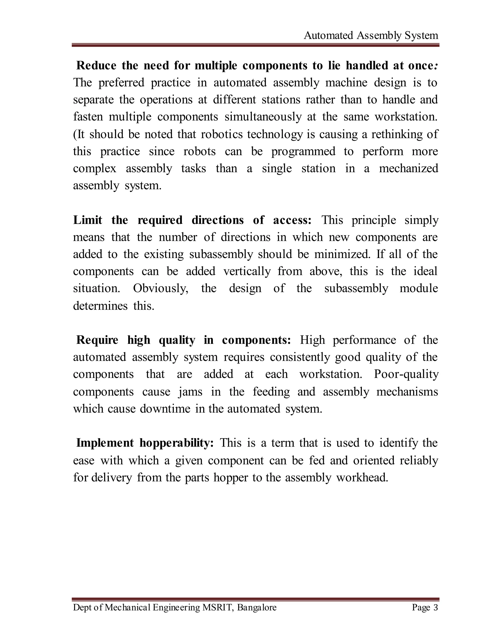Automated Assembly System
Dept of Mechanical Engineering MSRIT, Bangalore Page 3
Reduce the need for multiple components to lie handled at once:
The preferred practice in automated assembly machine design is to
separate the operations at different stations rather than to handle and
fasten multiple components simultaneously at the same workstation.
(It should be noted that robotics technology is causing a rethinking of
this practice since robots can be programmed to perform more
complex assembly tasks than a single station in a mechanized
assembly system.
Limit the required directions of access: This principle simply
means that the number of directions in which new components are
added to the existing subassembly should be minimized. If all of the
components can be added vertically from above, this is the ideal
situation. Obviously, the design of the subassembly module
determines this.
Require high quality in components: High performance of the
automated assembly system requires consistently good quality of the
components that are added at each workstation. Poor-quality
components cause jams in the feeding and assembly mechanisms
which cause downtime in the automated system.
Implement hopperability: This is a term that is used to identify the
ease with which a given component can be fed and oriented reliably
for delivery from the parts hopper to the assembly workhead.
 