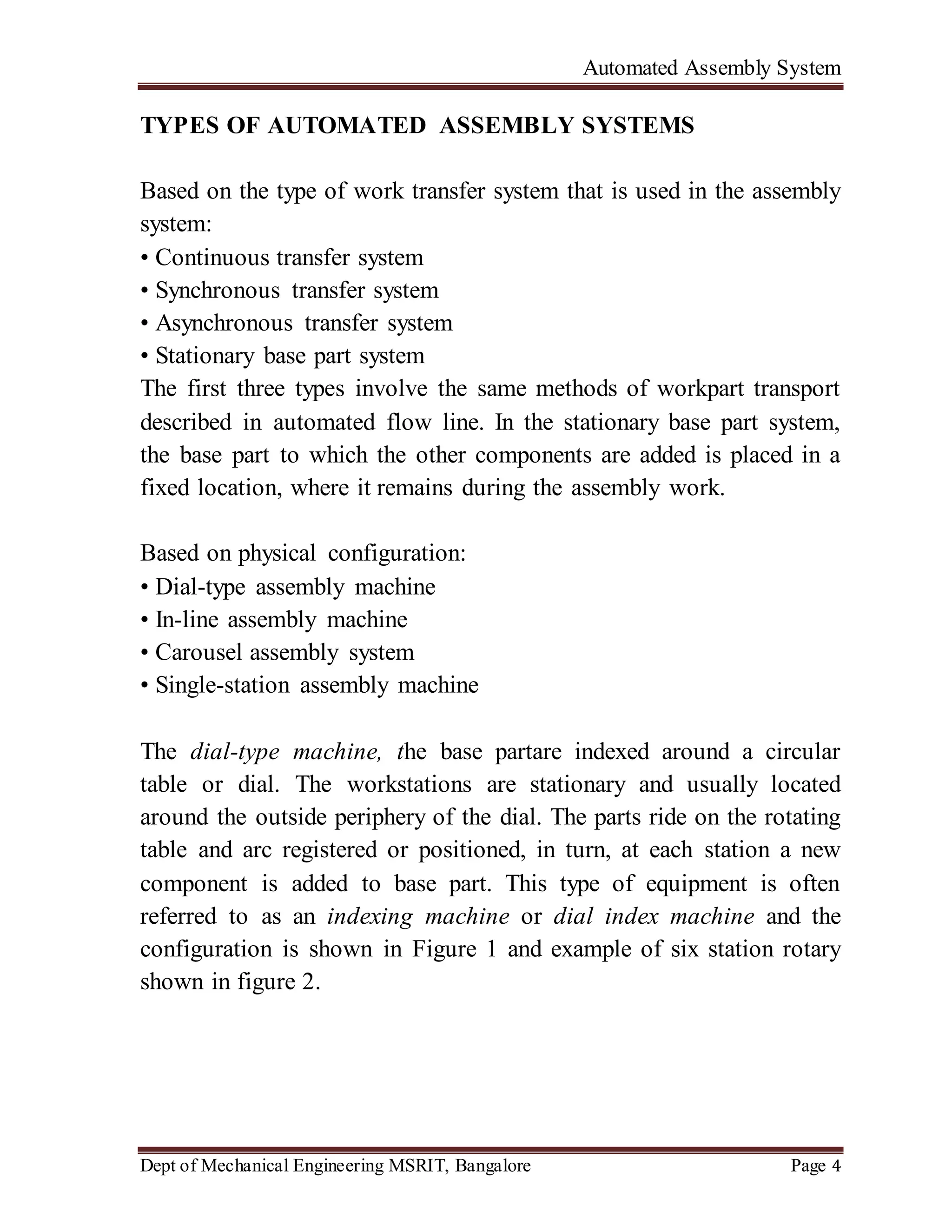 Automated Assembly System
Dept of Mechanical Engineering MSRIT, Bangalore Page 4
TYPES OF AUTOMATED ASSEMBLY SYSTEMS
Based on the type of work transfer system that is used in the assembly
system:
• Continuous transfer system
• Synchronous transfer system
• Asynchronous transfer system
• Stationary base part system
The first three types involve the same methods of workpart transport
described in automated flow line. In the stationary base part system,
the base part to which the other components are added is placed in a
fixed location, where it remains during the assembly work.
Based on physical configuration:
• Dial-type assembly machine
• In-line assembly machine
• Carousel assembly system
• Single-station assembly machine
The dial-type machine, the base partare indexed around a circular
table or dial. The workstations are stationary and usually located
around the outside periphery of the dial. The parts ride on the rotating
table and arc registered or positioned, in turn, at each station a new
component is added to base part. This type of equipment is often
referred to as an indexing machine or dial index machine and the
configuration is shown in Figure 1 and example of six station rotary
shown in figure 2.
 