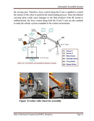 Automated Assembly System
Dept of Mechanical Engineering MSRIT, Bangalore Page 15
the moving part. Therefore, force control along the Z axis is applied to control
the motion of the robot to perform the wheel loading process. Since the infrared
servoing alone could cause damages to the final products if the IR system is
malfunctioned, the force control along both the X and Y axes are also enabled
to make the robotic system compliant to the contact environment.
Figure 14 robot with wheel for assembly
 