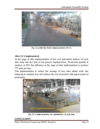 Automated Assembly System
Dept of Mechanical Engineering MSRIT, Bangalore Page 19
Fig. Assembly line before implementation of LCA
After LCA implemented:
At the stage of after implementation of low cost automation analysis of cycle
time study and tact time of one process required 66sec. Production quantity in
numbers at 95% line efficiency at the stage of after implementation is produce
775 units per day.
This implementation is reduce the wastage of non value added work, line
balancing in standard way and reduces the cost of product with improvement of
production.
Fig. LCA implementation for optimization of cycle time
CONCLUSION
 