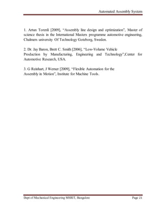 Automated Assembly System
Dept of Mechanical Engineering MSRIT, Bangalore Page 21
1. Artun Torenli [2009], “Assembly line design and optimization”, Master of
science thesis in the International Masters programme automotive engineering,
Chalmers university Of Technology Goteborg, Sweden.
2. Dr. Jay Baron, Brett C. Smith [2006], “Low-Volume Vehicle
Production by Manufacturing, Engineering and Technology”,Center for
Automotive Research, USA.
3. G Reinhart, J Werner [2009], “Flexible Automation for the
Assembly in Motion”, Institute for Machine Tools.
 