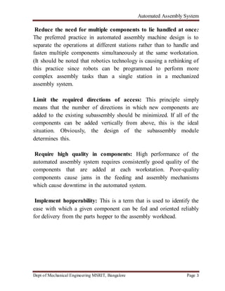 Automated Assembly System
Dept of Mechanical Engineering MSRIT, Bangalore Page 3
Reduce the need for multiple components to lie handled at once:
The preferred practice in automated assembly machine design is to
separate the operations at different stations rather than to handle and
fasten multiple components simultaneously at the same workstation.
(It should be noted that robotics technology is causing a rethinking of
this practice since robots can be programmed to perform more
complex assembly tasks than a single station in a mechanized
assembly system.
Limit the required directions of access: This principle simply
means that the number of directions in which new components are
added to the existing subassembly should be minimized. If all of the
components can be added vertically from above, this is the ideal
situation. Obviously, the design of the subassembly module
determines this.
Require high quality in components: High performance of the
automated assembly system requires consistently good quality of the
components that are added at each workstation. Poor-quality
components cause jams in the feeding and assembly mechanisms
which cause downtime in the automated system.
Implement hopperability: This is a term that is used to identify the
ease with which a given component can be fed and oriented reliably
for delivery from the parts hopper to the assembly workhead.
 