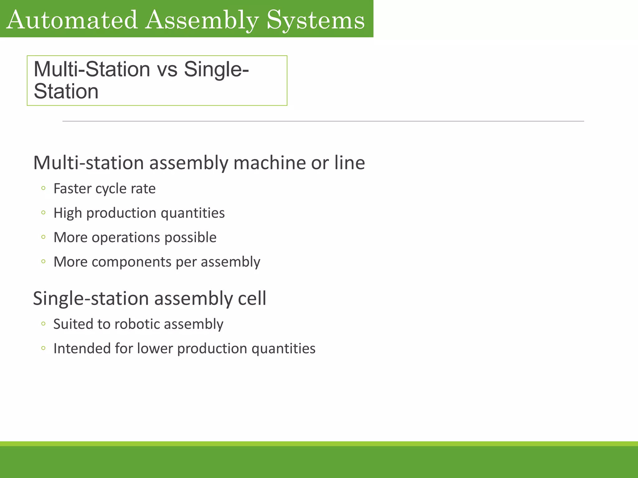 Multi-Station vs Single-
Station
Multi-station assembly machine or line
◦ Faster cycle rate
◦ High production quantities
◦ More operations possible
◦ More components per assembly
Single-station assembly cell
◦ Suited to robotic assembly
◦ Intended for lower production quantities
Automated Assembly Systems
 
