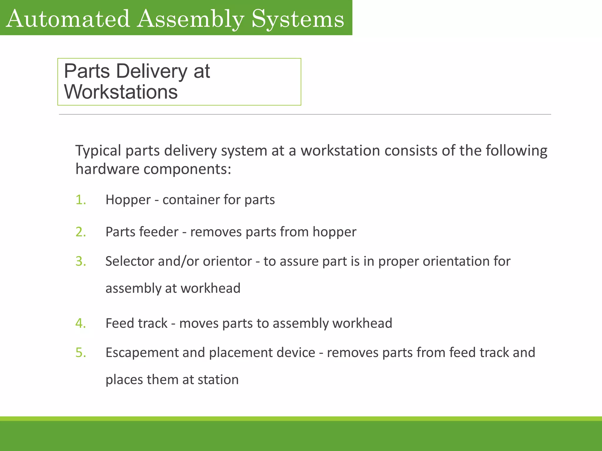 Parts Delivery at
Workstations
Typical parts delivery system at a workstation consists of the following
hardware components:
1. Hopper - container for parts
2. Parts feeder - removes parts from hopper
3. Selector and/or orientor - to assure part is in proper orientation for
assembly at workhead
4. Feed track - moves parts to assembly workhead
5. Escapement and placement device - removes parts from feed track and
places them at station
Automated Assembly Systems
 