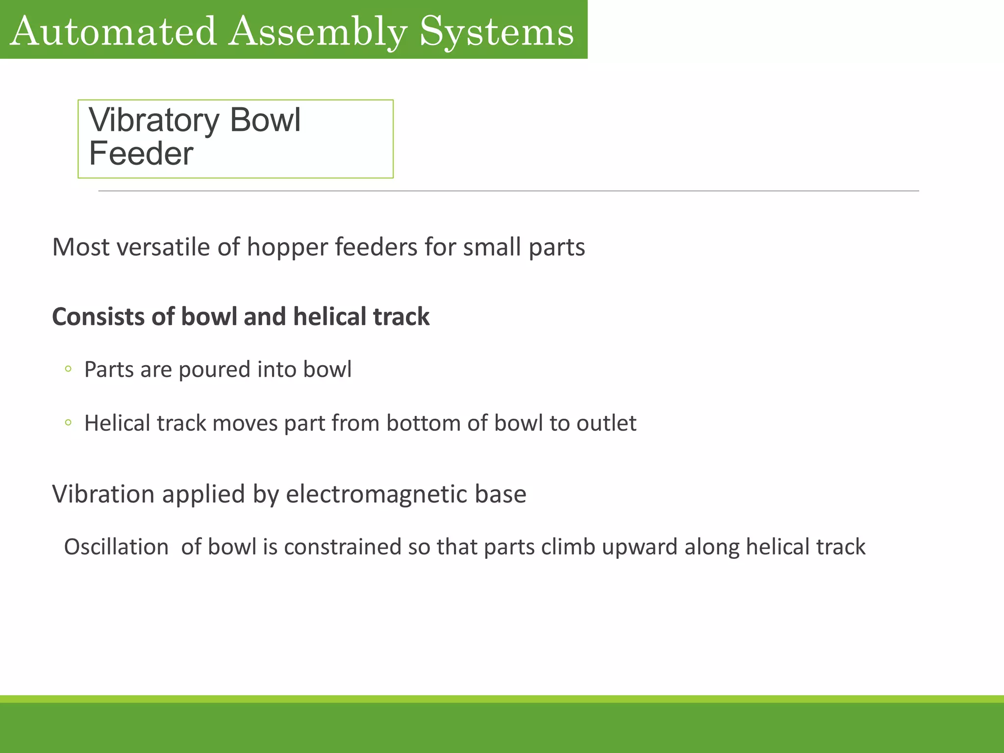 Vibratory Bowl
Feeder
Most versatile of hopper feeders for small parts
Consists of bowl and helical track
◦ Parts are poured into bowl
◦ Helical track moves part from bottom of bowl to outlet
Vibration applied by electromagnetic base
Oscillation of bowl is constrained so that parts climb upward along helical track
Automated Assembly Systems
 