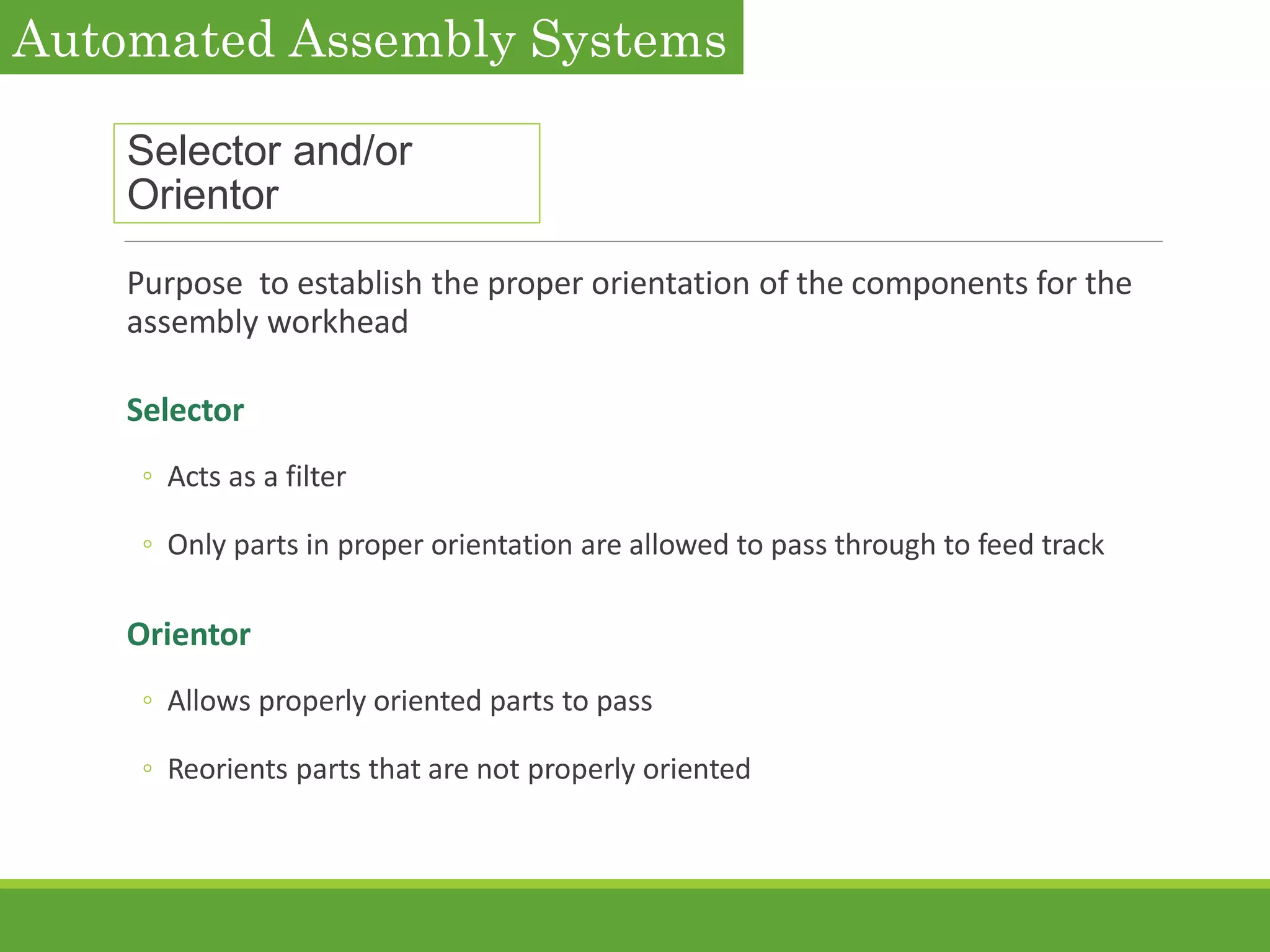 Selector and/or
Orientor
Purpose to establish the proper orientation of the components for the
assembly workhead
Selector
◦ Acts as a filter
◦ Only parts in proper orientation are allowed to pass through to feed track
Orientor
◦ Allows properly oriented parts to pass
◦ Reorients parts that are not properly oriented
Automated Assembly Systems
 