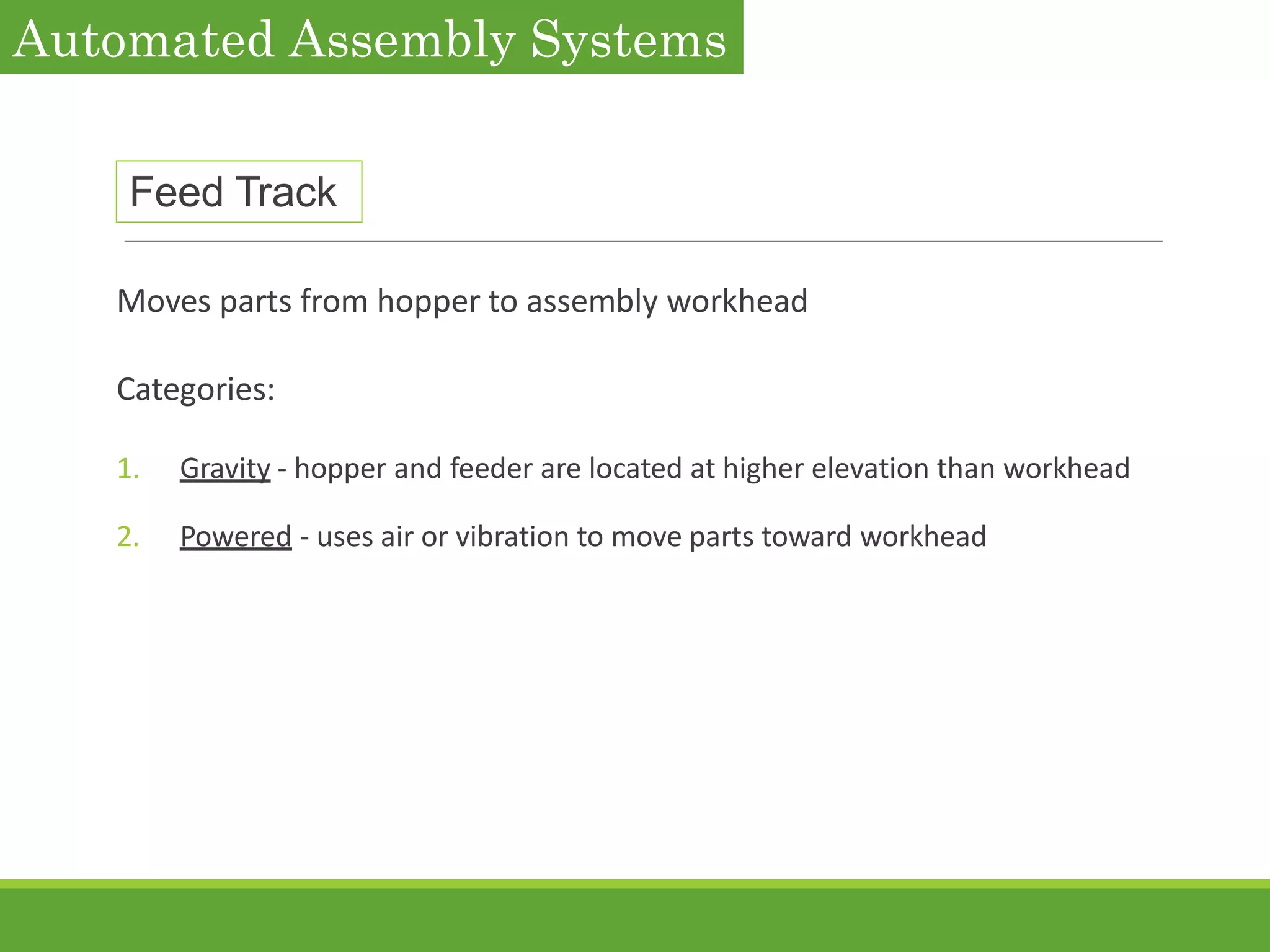 Feed Track
Moves parts from hopper to assembly workhead
Categories:
1. Gravity - hopper and feeder are located at higher elevation than workhead
2. Powered - uses air or vibration to move parts toward workhead
Automated Assembly Systems
 