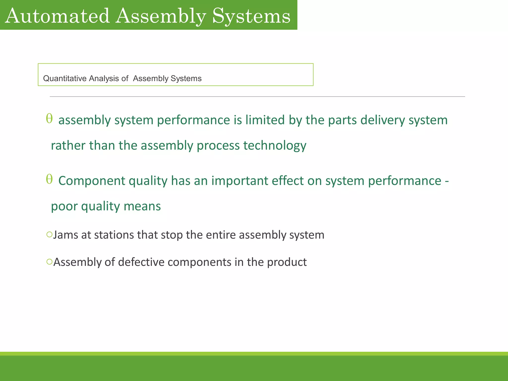  assembly system performance is limited by the parts delivery system
rather than the assembly process technology
 Component quality has an important effect on system performance -
poor quality means
oJams at stations that stop the entire assembly system
oAssembly of defective components in the product
Automated Assembly Systems
Quantitative Analysis of Assembly Systems
 