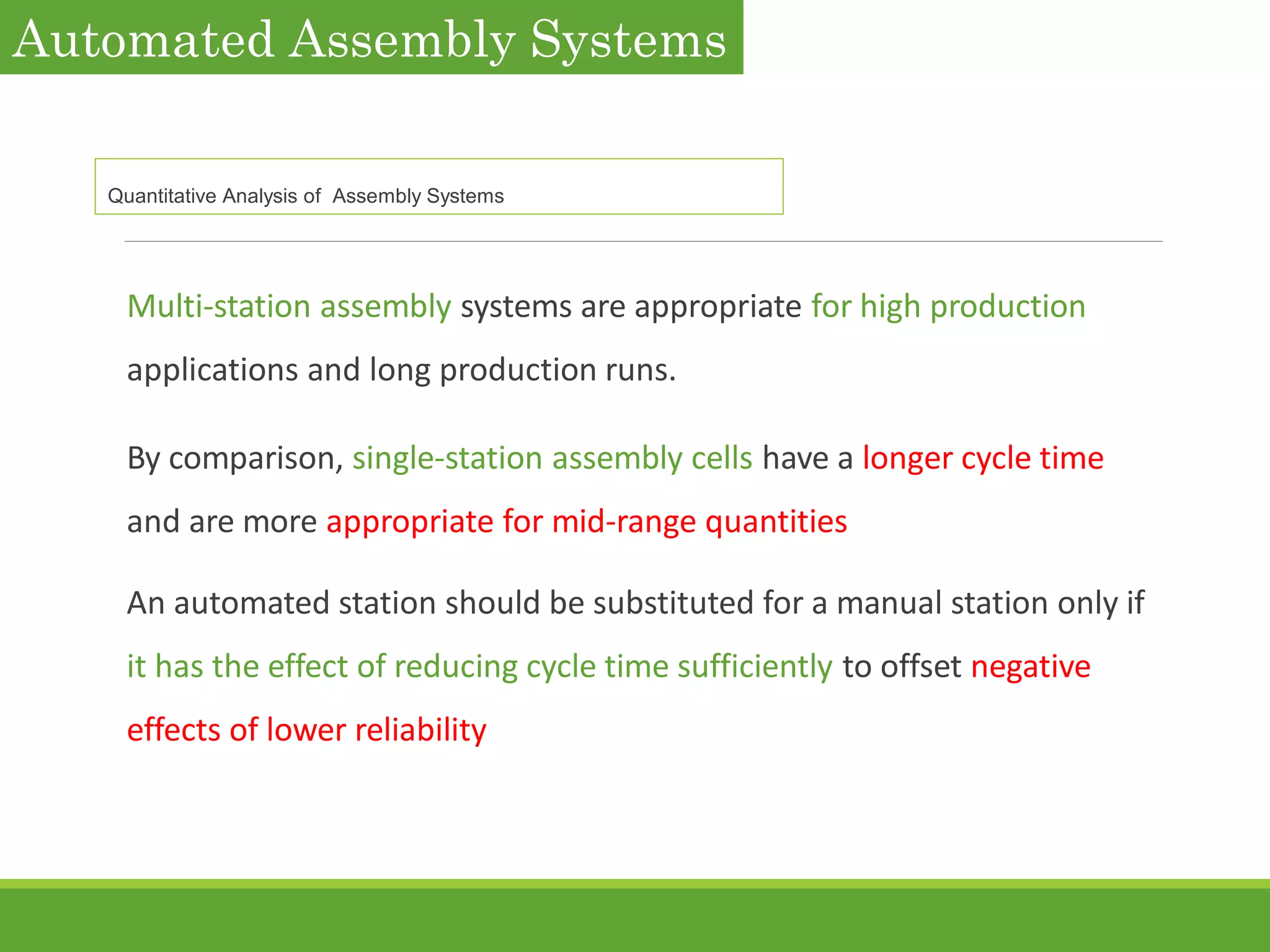 Multi-station assembly systems are appropriate for high production
applications and long production runs.
By comparison, single-station assembly cells have a longer cycle time
and are more appropriate for mid-range quantities
An automated station should be substituted for a manual station only if
it has the effect of reducing cycle time sufficiently to offset negative
effects of lower reliability
Automated Assembly Systems
Quantitative Analysis of Assembly Systems
 