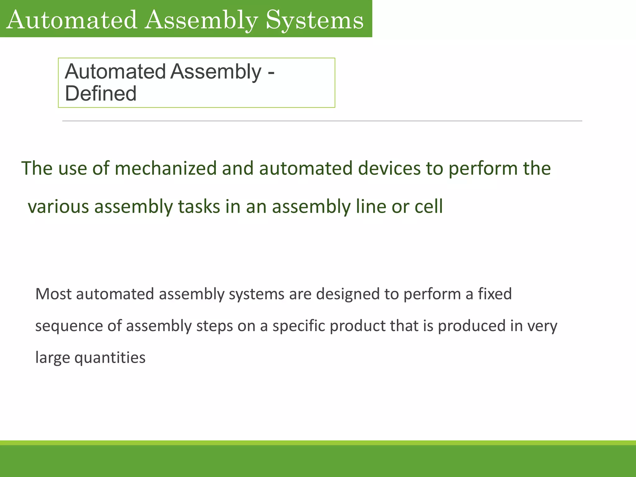 Automated Assembly -
Defined
The use of mechanized and automated devices to perform the
various assembly tasks in an assembly line or cell
Most automated assembly systems are designed to perform a fixed
sequence of assembly steps on a specific product that is produced in very
large quantities
Automated Assembly Systems
 