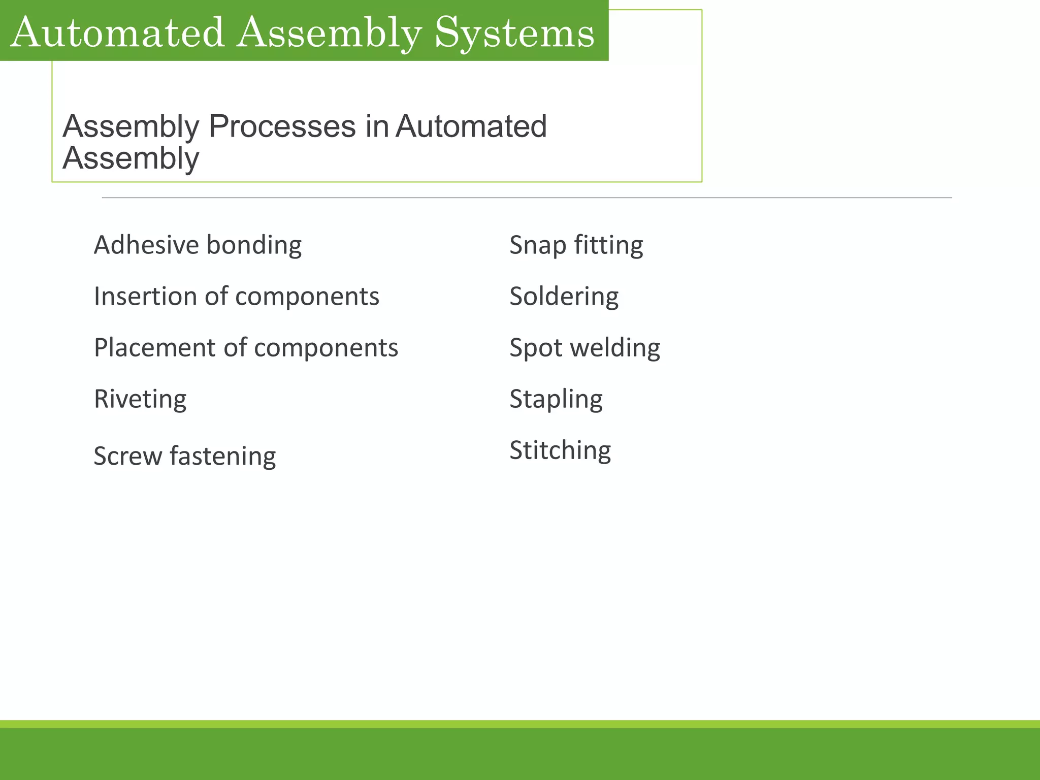 Assembly Processes in Automated
Assembly
Adhesive bonding
Insertion of components
Placement of components
Riveting
Screw fastening
Snap fitting
Soldering
Spot welding
Stapling
Stitching
Automated Assembly Systems
 