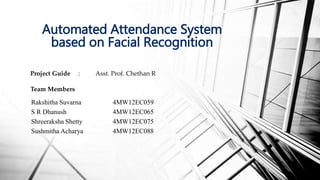 Project Guide : Asst. Prof. Chethan R
Team Members
Automated Attendance System
based on Facial Recognition
Rakshitha Suvarna
S R Dhanush
Shreeraksha Shetty
Sushmitha Acharya
4MW12EC059
4MW12EC065
4MW12EC075
4MW12EC088
 
