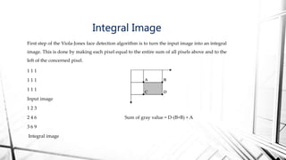 First step of the Viola-Jones face detection algorithm is to turn the input image into an integral
image. This is done by making each pixel equal to the entire sum of all pixels above and to the
left of the concerned pixel.
1 1 1
1 1 1
1 1 1
Input image
1 2 3
2 4 6 Sum of gray value = D-(B+B) + A
3 6 9
Integral image
Integral Image
 
