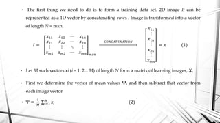 • The first thing we need to do is to form a training data set. 2D image Ii can be
represented as a 1D vector by concatenating rows . Image is transformed into a vector
of length N = mxn.
𝐼 =
𝑥11 𝑥12 ⋯ 𝑥1𝑛
𝑥21 𝑥22 ⋯ 𝑥2𝑛
⋮ ⋮ ⋱ ⋮
𝑥 𝑚1 𝑥 𝑚2 ⋯ 𝑥 𝑚𝑛 𝑚𝑥𝑛
𝐶𝑂𝑁𝐶𝐴𝑇𝐸𝑁𝐴𝑇𝐼𝑂𝑁
𝑥11
⋮
𝑥1𝑛
⋮
𝑥2𝑛
⋮
𝑥 𝑚𝑛
= 𝑥 (1)
• Let M such vectors xi (i = 1, 2... M) of length N form a matrix of learning images, X.
• First we determine the vector of mean values Ψ, and then subtract that vector from
each image vector.
• Ψ =
1
𝑀 𝑖=1
𝑀
𝑥𝑖 (2)
 