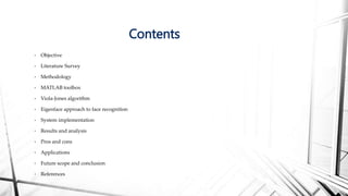 • Objective
• Literature Survey
• Methodology
• MATLAB toolbox
• Viola-Jones algorithm
• Eigenface approach to face recognition
• System implementation
• Results and analysis
• Pros and cons
• Applications
• Future scope and conclusion
• References
Contents
 