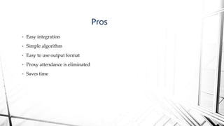 • Easy integration
• Simple algorithm
• Easy to use output format
• Proxy attendance is eliminated
• Saves time
Pros
 