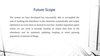 The system we have developed has successfully able to accomplish the
task of marking the attendance in the classroom automatically and output
obtained in an excel sheet as desired in real time. Another important aspect
where we can work is towards creating an online data base of the
attendance and its automatic updating, keeping in mind growing
popularity of internet of things.
Future Scope
 