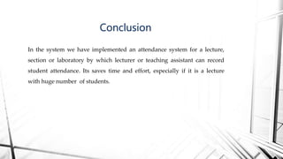 In the system we have implemented an attendance system for a lecture,
section or laboratory by which lecturer or teaching assistant can record
student attendance. Its saves time and effort, especially if it is a lecture
with huge number of students.
Conclusion
 