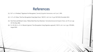 [1] M. T. a. A. Pentland, "Eigenfaces For Recognition," Journal of Cognitive Neuroscience, vol. 3, no. 1, 1991.
[2] A. V. a. R. Tokas, "Fast Face Recognition Using Eigen Faces," IJRITCC, vol. 2, no. 11, pp. 3615-3618, November 2014.
[3] Paul Viola and Michael J. Jones, "Robust Real-Time Face Detection," International Journal of Computer Vision, vol. 57, no. 2, pp.
137-154, May 2004.
[4] N. J. M. M. K. a. H. A. Mayank Agarwal, "Face Recognition Using Eigenface approach," IRCSE, vol. 2, no. 4, pp. 1793-8201,
August 2010.
References
 