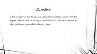 In this project we aim to build an Attendance marking system with the
help of facial recognition owing to the difficulty in the manual as well as
other traditional means of attendance system.
Objective
 