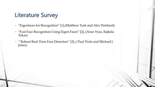 • “Eigenfaces for Recognition” [1],(Matthew Turk and Alex Pentland)
• “Fast Face Recognition Using Eigen Faces” [2], (Arun Vyas, Rajbala
Tokas)
• “ Robust Real-Time Face Detection” [3], ( Paul Viola and Michael J.
Jones)
Literature Survey
 