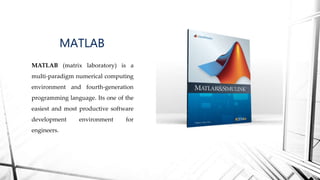 MATLAB (matrix laboratory) is a
multi-paradigm numerical computing
environment and fourth-generation
programming language. Its one of the
easiest and most productive software
development environment for
engineers.
MATLAB
 
