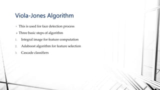 • This is used for face detection process
 Three basic steps of algorithm
1. Integral image for feature computation
2. Adaboost algorithm for feature selection
3. Cascade classifiers
Viola-Jones Algorithm
 