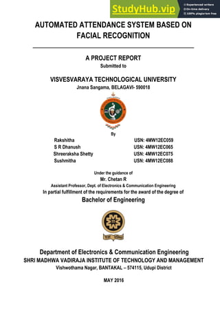 AUTOMATED ATTENDANCE SYSTEM BASED ON
FACIAL RECOGNITION
A PROJECT REPORT
Submitted to
VISVESVARAYA TECHNOLOGICAL UNIVERSITY
Jnana Sangama, BELAGAVI- 590018
By
Rakshitha USN: 4MW12EC059
S R Dhanush USN: 4MW12EC065
Shreeraksha Shetty USN: 4MW12EC075
Sushmitha USN: 4MW12EC088
Under the guidance of
Mr. Chetan R
Assistant Professor, Dept. of Electronics & Communication Engineering
In partial fulfillment of the requirements for the award of the degree of
Bachelor of Engineering
Department of Electronics & Communication Engineering
SHRI MADHWA VADIRAJA INSTITUTE OF TECHNOLOGY AND MANAGEMENT
Vishwothama Nagar, BANTAKAL – 574115, Udupi District
MAY 2016
 