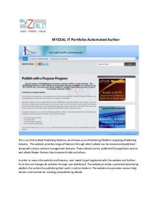 MYZEAL IT Portfolio-Automated Author

This is an Online Book Publishing Website, also known as an ePublishing Platform targeting ePublishing
Industry. The website provides range of features through which, eBook can be created and published
along with various content management features. These eBooks can be published for paperback version
and eBook Reader Devices like Amazone Kindle and others.
In order to access the website and features, user needs to get registered with the website and further;
he or she can manage all activities through user dashboard. The website provides a potential advertising
platform for writers for publishing their work in online medium. The website also provides various help
articles and tutorials for creating and publishing eBooks.

 