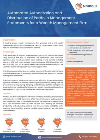 Nividous RPA Bots were deployed within two weeks to automate authorization and
distribution for over 300 statements. While the authorizers and auditors used to
take more than a week to complete the process, the Bots could achieve it in one
hour. The automation freed up their valuable FTEs allowing for improved
productivity and reduced operational cost. Enhanced data auditability, faster
customer communication, and one hundred percent accuracy were the other
obvious benefits.
A leading private wealth management firm provides end-to-end wealth
management solutions and aspires to be the most trusted wealth advisor for its
high net worth individual customers and partners.
Their initial attempt to eliminate the manual efforts by implementing digital
signature software could only help in reducing the shipment and printing cost. The
process of reviewing, signing, stamping, and distributing portfolio management
statements to the hundreds of end customers was still manual. Additional efforts
were required to login into the software and perform security checks.
There were over 18 business processes and dashboards already automated
using Nividous RPA Bots to streamline risk assessment and post-trade
operations, and report generation. Upon realizing several benefits, including
saving of 1656 staff-hours annually for processing over 250 different files with
100% accuracy, and 70% ROI within weeks, the customer wanted to expand the
use of the Bots for other possible automation opportunities.
The Nividous experts found an immediate opportunity to automate the highly
time-intensive process of authorizing and distributing over 300 annual portfolio
management statements.
Automated Authorization and
Distribution of Portfolio Management
Statements for a Wealth Management Firm
Processes automated
Risk assessment and post trade
operations
Portfolio management statements
authorization and distribution
Consolidated report generation
Industry
Wealth management
Organization
Challenges
Solution
Benefits
Faster
processing time
90%
Accuracy
in automation
100%
Decrease
in labor
65%
Improved
productivity
70%
Signing documents with a digital
signature is a complex process
requiring a strict compliance
check. Nividous RPA Bots
successfully automated the
process, saving a considerable
amount of time, effort, and cost.
We have also utilized Nividous
platform to automate the
end-to-end generation of over 18
reports, covering risk, operations,
and portfolio management
functions.
Head of Technology & Transformation
A Leading Wealth Management Firm
+91 (22) 2605 4583
contactus@nividous.com
www.nividous.com
For more information on how wealth
managers use Nividous platform visit:
https://nividous.com/case-studies#wealth
 