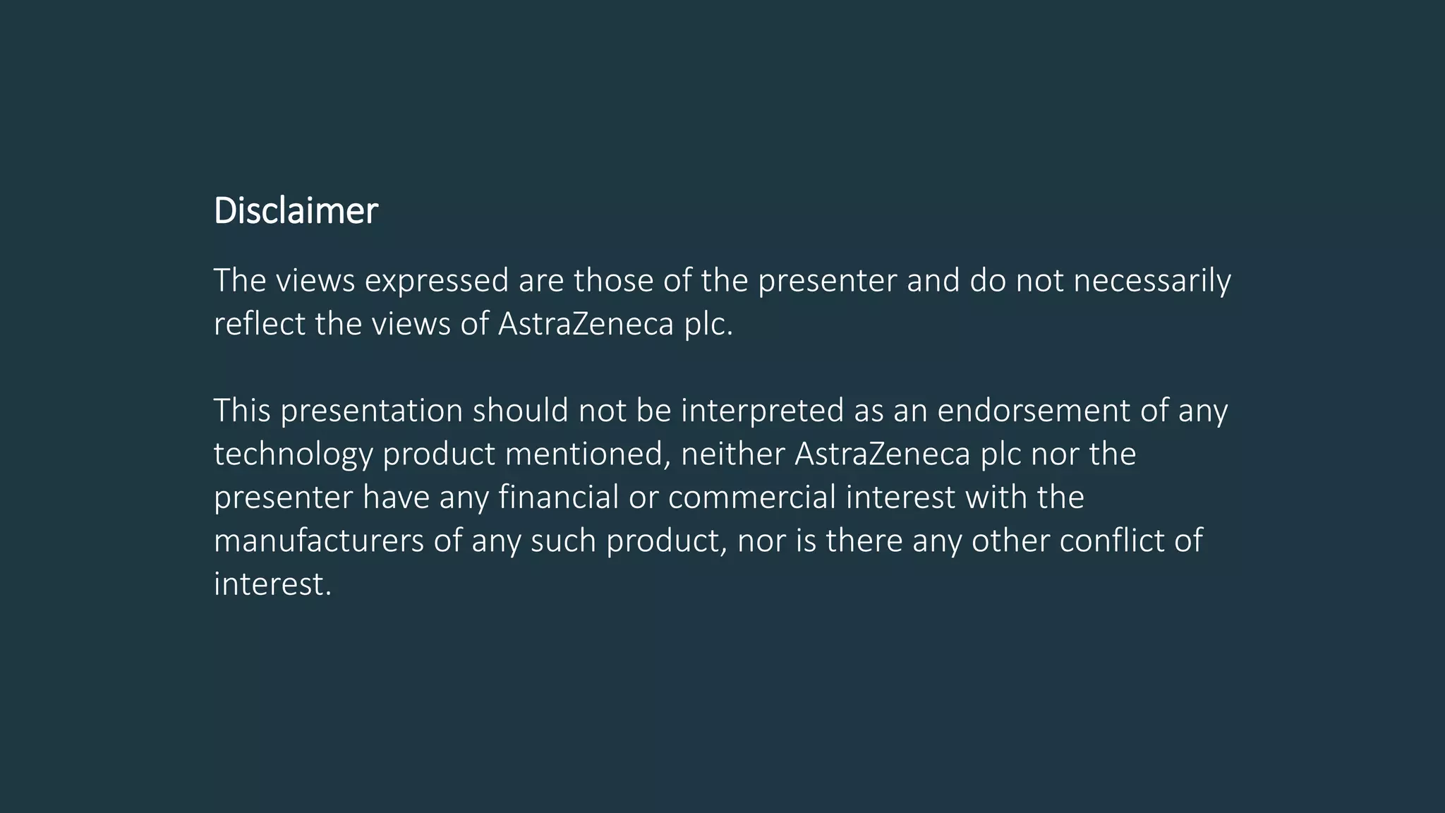 Disclaimer
The views expressed are those of the presenter and do not necessarily
reflect the views of AstraZeneca plc.
This presentation should not be interpreted as an endorsement of any
technology product mentioned, neither AstraZeneca plc nor the
presenter have any financial or commercial interest with the
manufacturers of any such product, nor is there any other conflict of
interest.
 