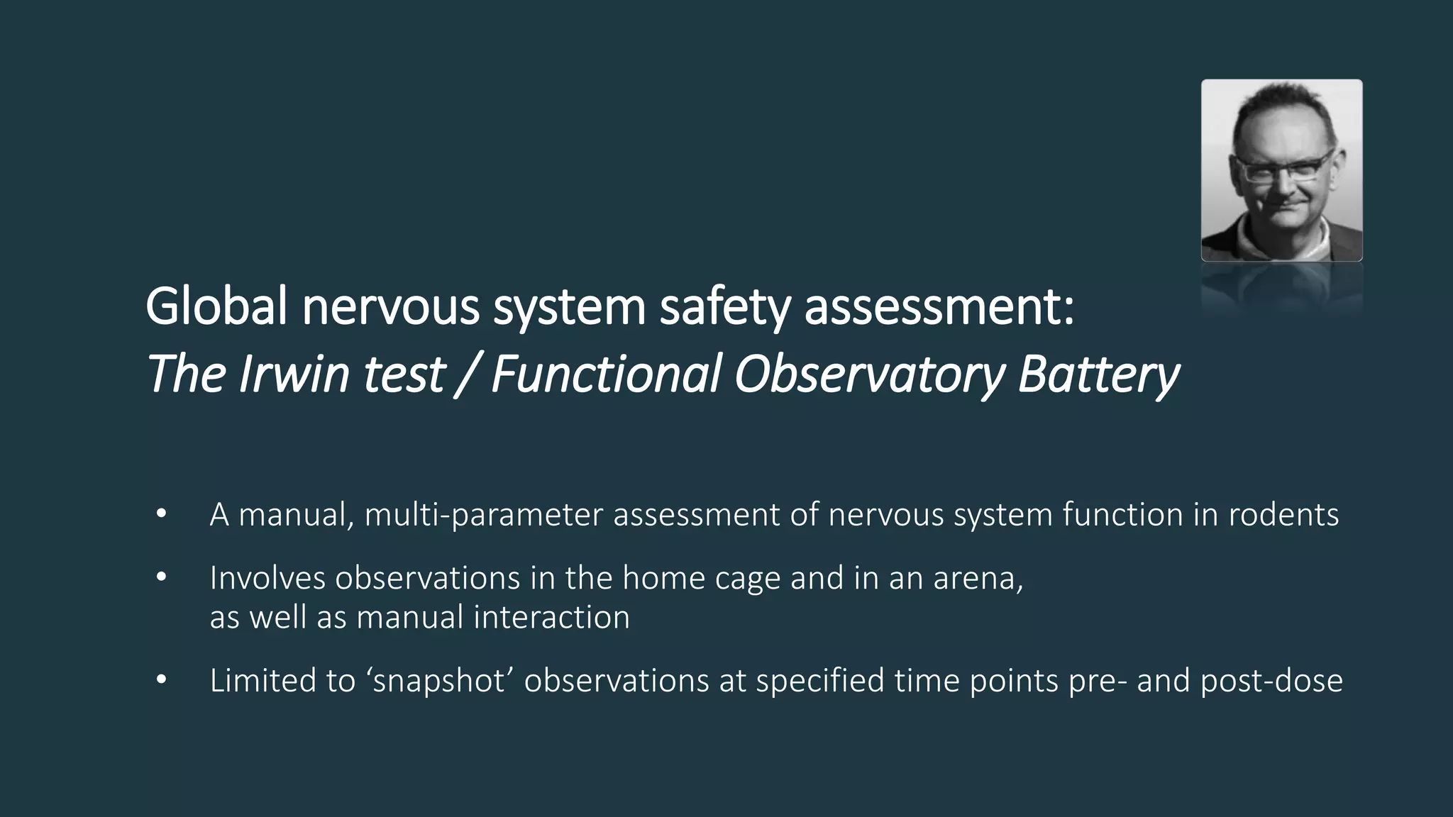 Global nervous system safety assessment:
The Irwin test / Functional Observatory Battery
• A manual, multi-parameter assessment of nervous system function in rodents
• Involves observations in the home cage and in an arena,
as well as manual interaction
• Limited to ‘snapshot’ observations at specified time points pre- and post-dose
 