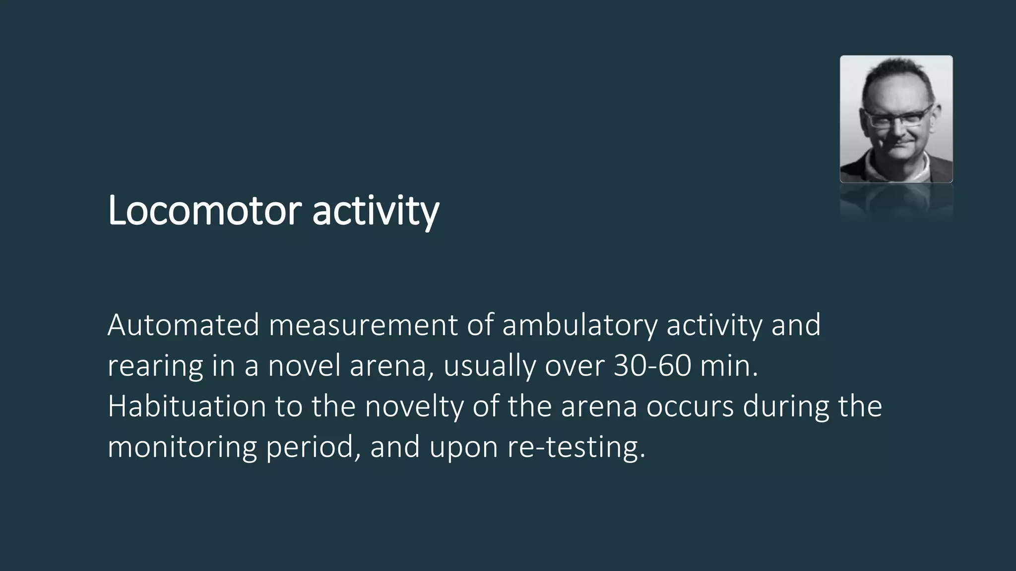 Locomotor activity
Automated measurement of ambulatory activity and
rearing in a novel arena, usually over 30-60 min.
Habituation to the novelty of the arena occurs during the
monitoring period, and upon re-testing.
 