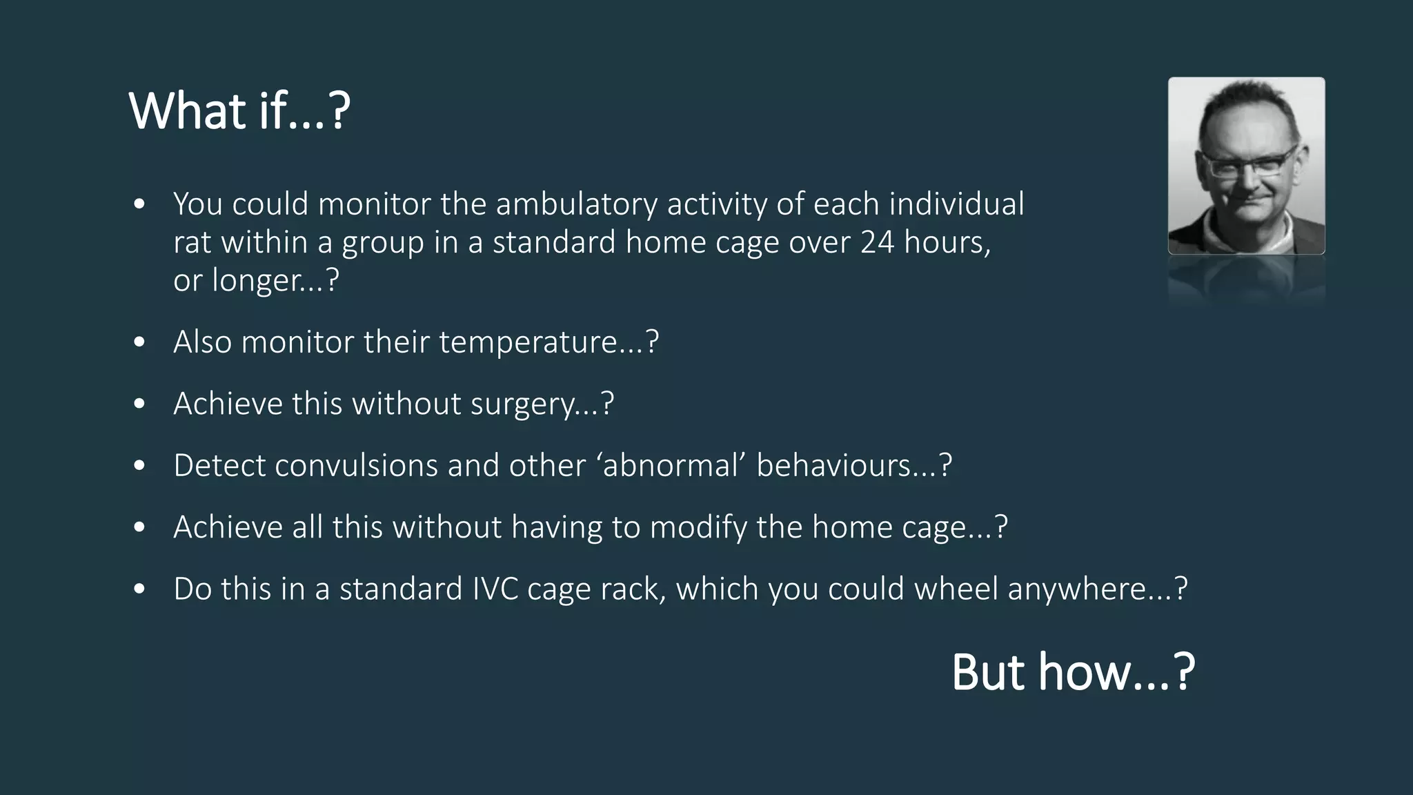 What if...?
• You could monitor the ambulatory activity of each individual
rat within a group in a standard home cage over 24 hours,
or longer...?
• Also monitor their temperature...?
• Achieve this without surgery...?
• Detect convulsions and other ‘abnormal’ behaviours...?
• Achieve all this without having to modify the home cage...?
• Do this in a standard IVC cage rack, which you could wheel anywhere...?
But how...?
 