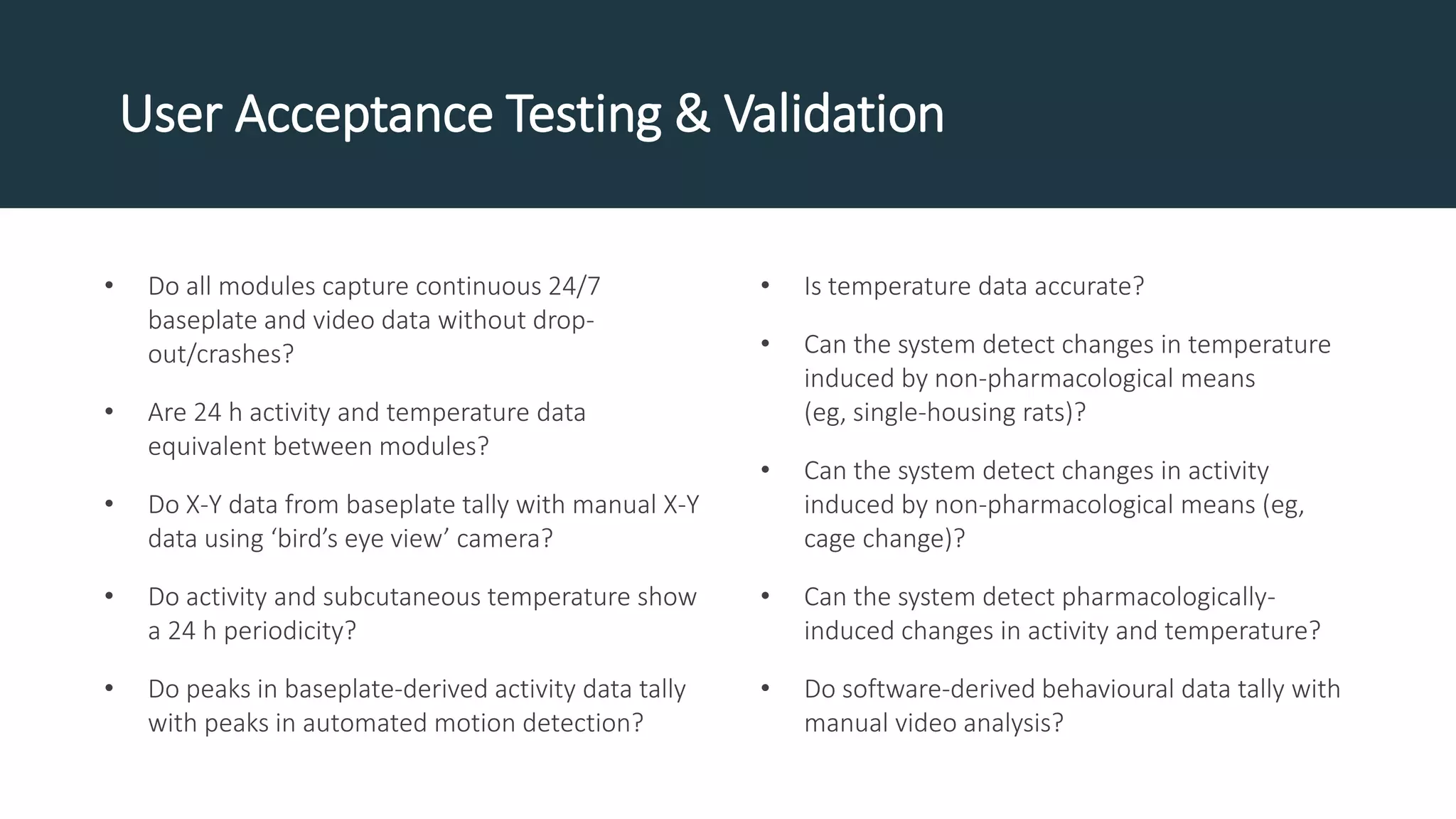 • Do all modules capture continuous 24/7
baseplate and video data without drop-
out/crashes?
• Are 24 h activity and temperature data
equivalent between modules?
• Do X-Y data from baseplate tally with manual X-Y
data using ‘bird’s eye view’ camera?
• Do activity and subcutaneous temperature show
a 24 h periodicity?
• Do peaks in baseplate-derived activity data tally
with peaks in automated motion detection?
• Is temperature data accurate?
• Can the system detect changes in temperature
induced by non-pharmacological means
(eg, single-housing rats)?
• Can the system detect changes in activity
induced by non-pharmacological means (eg,
cage change)?
• Can the system detect pharmacologically-
induced changes in activity and temperature?
• Do software-derived behavioural data tally with
manual video analysis?
User Acceptance Testing & Validation
 