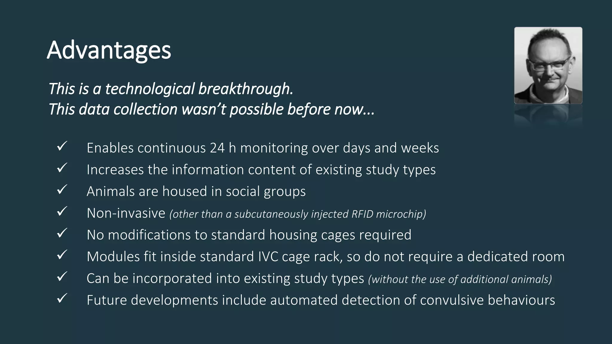 Advantages
This is a technological breakthrough.
This data collection wasn’t possible before now...
 Enables continuous 24 h monitoring over days and weeks
 Increases the information content of existing study types
 Animals are housed in social groups
 Non-invasive (other than a subcutaneously injected RFID microchip)
 No modifications to standard housing cages required
 Modules fit inside standard IVC cage rack, so do not require a dedicated room
 Can be incorporated into existing study types (without the use of additional animals)
 Future developments include automated detection of convulsive behaviours
 