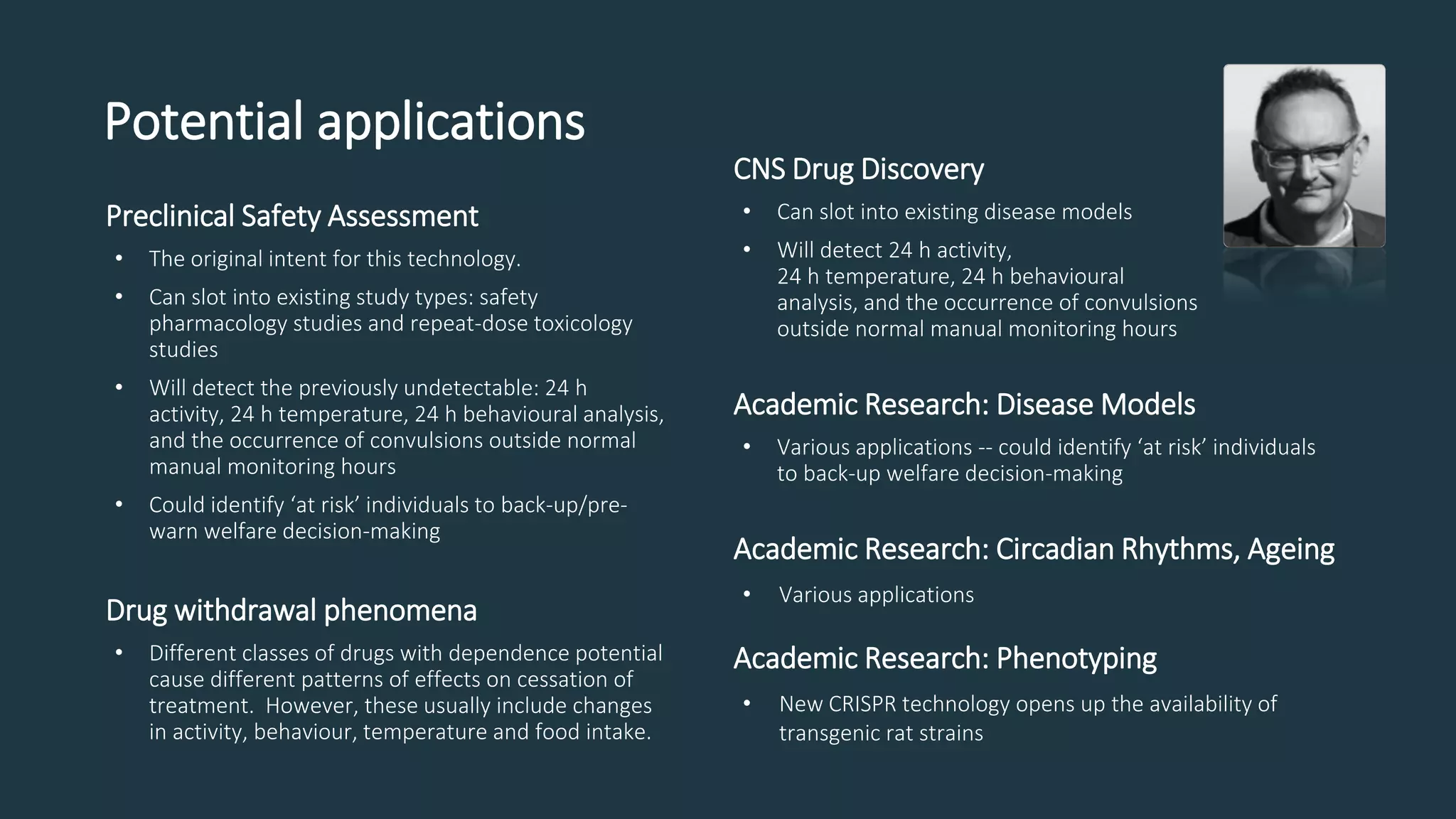 Potential applications
Preclinical Safety Assessment
• The original intent for this technology.
• Can slot into existing study types: safety
pharmacology studies and repeat-dose toxicology
studies
• Will detect the previously undetectable: 24 h
activity, 24 h temperature, 24 h behavioural analysis,
and the occurrence of convulsions outside normal
manual monitoring hours
• Could identify ‘at risk’ individuals to back-up/pre-
warn welfare decision-making
Drug withdrawal phenomena
• Different classes of drugs with dependence potential
cause different patterns of effects on cessation of
treatment. However, these usually include changes
in activity, behaviour, temperature and food intake.
CNS Drug Discovery
• Can slot into existing disease models
• Will detect 24 h activity,
24 h temperature, 24 h behavioural
analysis, and the occurrence of convulsions
outside normal manual monitoring hours
Academic Research: Disease Models
• Various applications -- could identify ‘at risk’ individuals
to back-up welfare decision-making
Academic Research: Circadian Rhythms, Ageing
• Various applications
Academic Research: Phenotyping
• New CRISPR technology opens up the availability of
transgenic rat strains
 