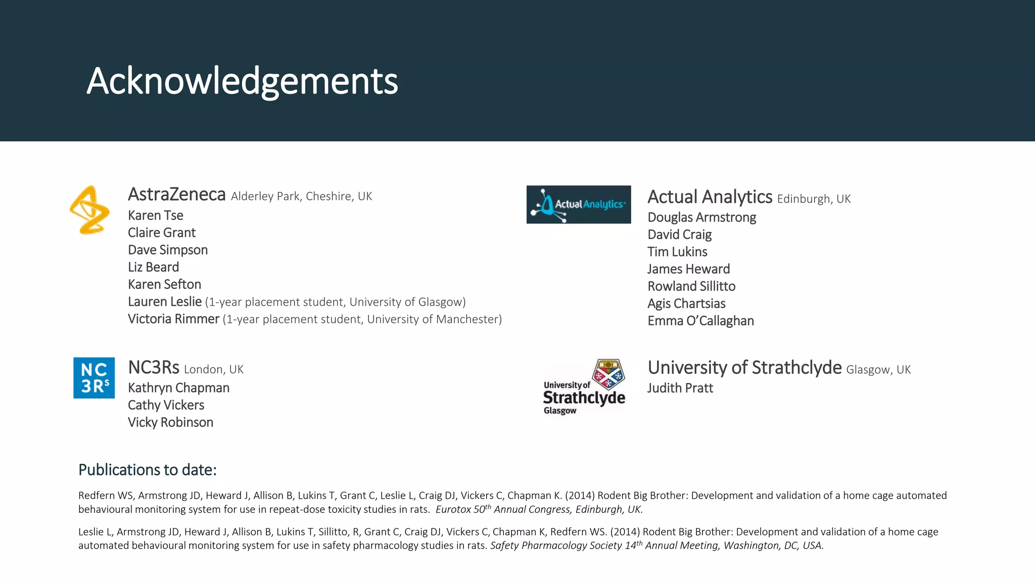 Acknowledgements
AstraZeneca Alderley Park, Cheshire, UK
Karen Tse
Claire Grant
Dave Simpson
Liz Beard
Karen Sefton
Lauren Leslie (1-year placement student, University of Glasgow)
Victoria Rimmer (1-year placement student, University of Manchester)
NC3Rs London, UK
Kathryn Chapman
Cathy Vickers
Vicky Robinson
Publications to date:
Redfern WS, Armstrong JD, Heward J, Allison B, Lukins T, Grant C, Leslie L, Craig DJ, Vickers C, Chapman K. (2014) Rodent Big Brother: Development and validation of a home cage automated
behavioural monitoring system for use in repeat-dose toxicity studies in rats. Eurotox 50th Annual Congress, Edinburgh, UK.
Leslie L, Armstrong JD, Heward J, Allison B, Lukins T, Sillitto, R, Grant C, Craig DJ, Vickers C, Chapman K, Redfern WS. (2014) Rodent Big Brother: Development and validation of a home cage
automated behavioural monitoring system for use in safety pharmacology studies in rats. Safety Pharmacology Society 14th Annual Meeting, Washington, DC, USA.
Actual Analytics Edinburgh, UK
Douglas Armstrong
David Craig
Tim Lukins
James Heward
Rowland Sillitto
Agis Chartsias
Emma O’Callaghan
University of Strathclyde Glasgow, UK
Judith Pratt
 