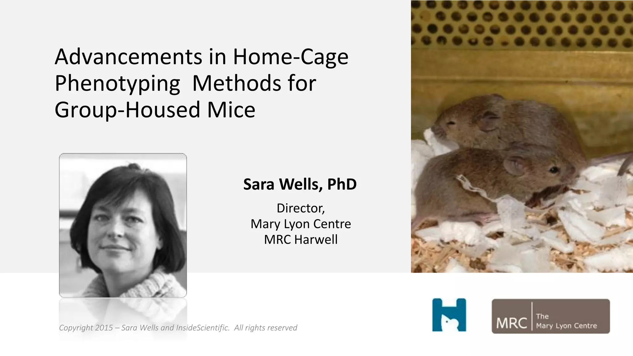 Advancements in Home-Cage
Phenotyping Methods for
Group-Housed Mice
Sara Wells, PhD
Director,
Mary Lyon Centre
MRC Harwell
Copyright 2015 – Sara Wells and InsideScientific. All rights reserved
 