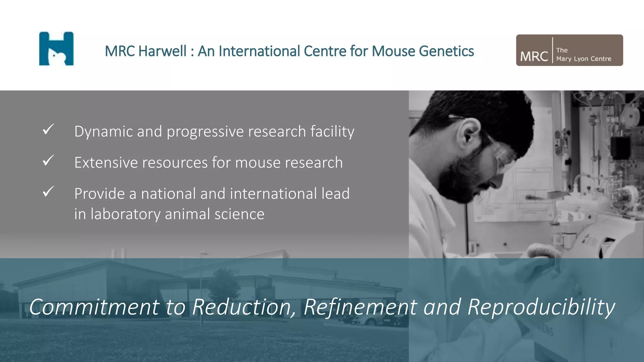  Dynamic and progressive research facility
 Extensive resources for mouse research
 Provide a national and international lead
in laboratory animal science
MRC Harwell : An International Centre for Mouse Genetics
Commitment to Reduction, Refinement and Reproducibility
 